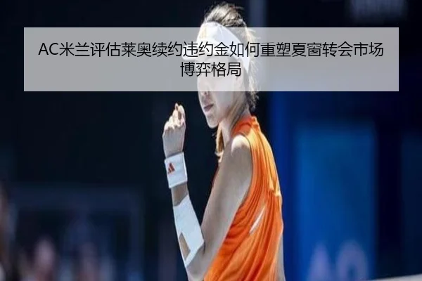 AC米兰评估莱奥续约违约金如何重塑夏窗转会市场博弈格局