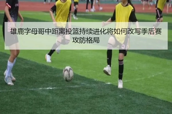 雄鹿字母哥中距离投篮持续进化将如何改写季后赛攻防格局