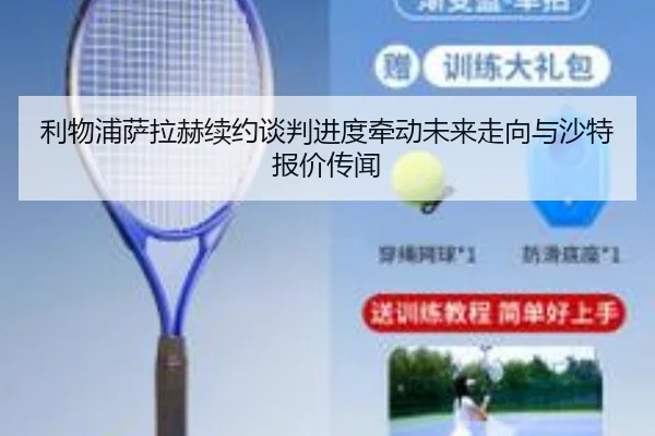 利物浦萨拉赫续约谈判进度牵动未来走向与沙特报价传闻