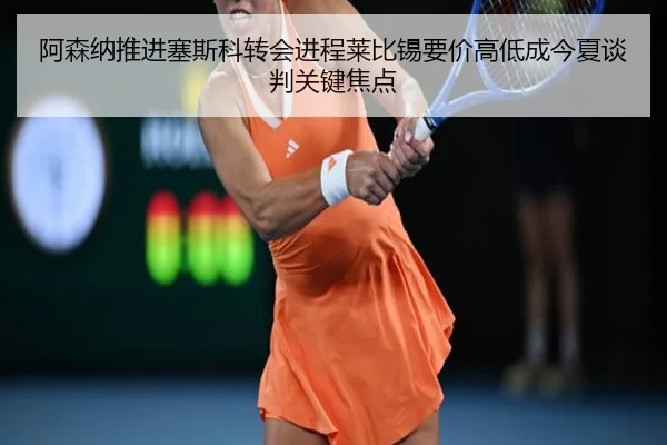 阿森纳推进塞斯科转会进程莱比锡要价高低成今夏谈判关键焦点